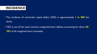 INCIDENCE
• The incidence of ventricular septal defect (VSD) is approximately 1 in 500 live
births.
• VSD is one of the most common congenital heart defects, accounting for about 20-
30% of all congenital heart anomalies.
 