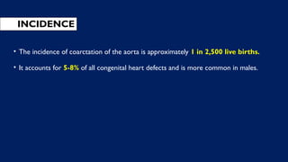 INCIDENCE
• The incidence of coarctation of the aorta is approximately 1 in 2,500 live births.
• It accounts for 5-8% of all congenital heart defects and is more common in males.
 