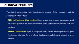 CLINICAL FEATURES
The clinical presentation varies based on the severity of the coarctation and the
presence of other defects.
• Mild to Moderate Coarctation: Hypertension in the upper extremities, weak
or delayed pulses in the lower extremities, and a systolic murmur heard best over
the back.
• Severe Coarctation: Signs of congestive heart failure, including tachypnea, poor
feeding, and failure to thrive in infants; claudication, headache, and epistaxis in older
children.
 