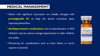 • Infants with significant coarctation are initially managed with
prostaglandin E1 to keep the ductus arteriosus open,
improving blood flow.
• Antihypertensive medications such as beta-blockers or ACE
inhibitors may be used to manage hypertension in older children
and adults.
• Monitoring for complications such as heart failure or aortic
rupture is essential.
MEDICAL MANAGEMENT
 