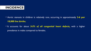 INCIDENCE
• Aortic stenosis in children is relatively rare, occurring in approximately 3-6 per
10,000 live births.
• It accounts for about 3-5% of all congenital heart defects, with a higher
prevalence in males compared to females.
 
