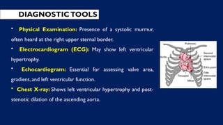 DIAGNOSTICTOOLS
• Physical Examination: Presence of a systolic murmur,
often heard at the right upper sternal border.
• Electrocardiogram (ECG): May show left ventricular
hypertrophy.
• Echocardiogram: Essential for assessing valve area,
gradient, and left ventricular function.
• Chest X-ray: Shows left ventricular hypertrophy and post-
stenotic dilation of the ascending aorta.
 