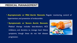 • Symptomatic or Severe Aortic Stenosis:
Medical therapy includes beta-blockers, ACE
inhibitors, and diuretics to manage heart failure
symptoms, though these do not halt disease
progression.
MEDICAL MANAGEMENT
• Asymptomatic or Mild Aortic Stenosis: Regular monitoring, control of
hypertension, and prevention of endocarditis.
 