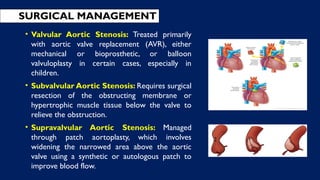 • Valvular Aortic Stenosis: Treated primarily
with aortic valve replacement (AVR), either
mechanical or bioprosthetic, or balloon
valvuloplasty in certain cases, especially in
children.
• Subvalvular Aortic Stenosis: Requires surgical
resection of the obstructing membrane or
hypertrophic muscle tissue below the valve to
relieve the obstruction.
• Supravalvular Aortic Stenosis: Managed
through patch aortoplasty, which involves
widening the narrowed area above the aortic
valve using a synthetic or autologous patch to
improve blood flow.
SURGICAL MANAGEMENT
 