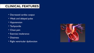 CLINICAL FEATURES
• Decreased cardiac output
• Weak and delayed pulse
• Hypotension
• Tachycardia
• Chest pain
• Exercise intolerance
• Dizziness
• Right ventricular dysfunction
 
