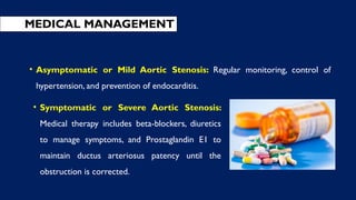 • Symptomatic or Severe Aortic Stenosis:
Medical therapy includes beta-blockers, diuretics
to manage symptoms, and Prostaglandin E1 to
maintain ductus arteriosus patency until the
obstruction is corrected.
MEDICAL MANAGEMENT
• Asymptomatic or Mild Aortic Stenosis: Regular monitoring, control of
hypertension, and prevention of endocarditis.
 