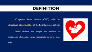DEFINITION
Congenital heart disease (CHD) refers to
structural abnormalities of the heart present at birth.
Some defects are simple and require no
treatment, while others may necessitate surgeries over
time.
 