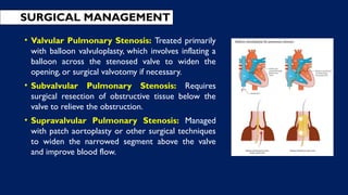• Valvular Pulmonary Stenosis: Treated primarily
with balloon valvuloplasty, which involves inflating a
balloon across the stenosed valve to widen the
opening, or surgical valvotomy if necessary.
• Subvalvular Pulmonary Stenosis: Requires
surgical resection of obstructive tissue below the
valve to relieve the obstruction.
• Supravalvular Pulmonary Stenosis: Managed
with patch aortoplasty or other surgical techniques
to widen the narrowed segment above the valve
and improve blood flow.
SURGICAL MANAGEMENT
 