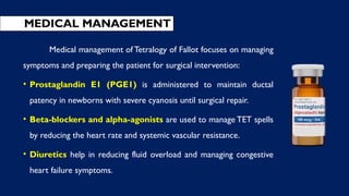 MEDICAL MANAGEMENT
Medical management of Tetralogy of Fallot focuses on managing
symptoms and preparing the patient for surgical intervention:
• Prostaglandin E1 (PGE1) is administered to maintain ductal
patency in newborns with severe cyanosis until surgical repair.
• Beta-blockers and alpha-agonists are used to manage TET spells
by reducing the heart rate and systemic vascular resistance.
• Diuretics help in reducing fluid overload and managing congestive
heart failure symptoms.
 