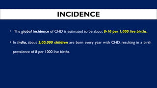 INCIDENCE
• The global incidence of CHD is estimated to be about 8-10 per 1,000 live births.
• In India, about 2,00,000 children are born every year with CHD, resulting in a birth
prevalence of 8 per 1000 live births.
 