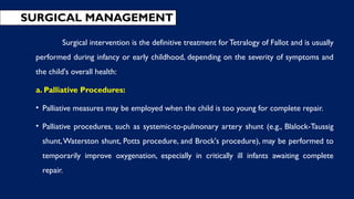 Surgical intervention is the definitive treatment forTetralogy of Fallot and is usually
performed during infancy or early childhood, depending on the severity of symptoms and
the child's overall health:
a. Palliative Procedures:
• Palliative measures may be employed when the child is too young for complete repair.
• Palliative procedures, such as systemic-to-pulmonary artery shunt (e.g., Blalock-Taussig
shunt,Waterston shunt, Potts procedure, and Brock's procedure), may be performed to
temporarily improve oxygenation, especially in critically ill infants awaiting complete
repair.
SURGICAL MANAGEMENT
 