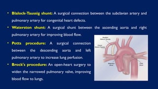 • Blalock-Taussig shunt: A surgical connection between the subclavian artery and
pulmonary artery for congenital heart defects.
• Waterston shunt: A surgical shunt between the ascending aorta and right
pulmonary artery for improving blood flow.
• Potts procedure: A surgical connection
between the descending aorta and left
pulmonary artery to increase lung perfusion.
• Brock's procedure: An open-heart surgery to
widen the narrowed pulmonary valve, improving
blood flow to lungs.
 