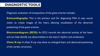 DIAGNOSTICTOOLS
Diagnostic evaluation of transposition of the great arteries includes:
Echocardiography: This is the primary tool for diagnosing TGA. It uses sound
waves to create images of the heart, allowing visualization of the abnormal
positioning of the great arteries.
Electrocardiogram (ECG): An ECG records the electrical activity of the heart
and can help identify any abnormalities in the heart’s rhythm and conduction.
Chest X-ray: A chest X-ray may show an enlarged heart and abnormal positioning
of the cardiac structures.
 