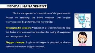 MEDICAL MANAGEMENT
Medical management of transposition of the great arteries
focuses on stabilizing the baby’s condition until surgical
intervention can be performed.This may include:
Prostaglandin infusion: Prostaglandin E1 is administered to keep
the ductus arteriosus open, which allows for mixing of oxygenated
and deoxygenated blood.
Oxygen therapy: Supplemental oxygen is provided to alleviate
cyanosis and improve oxygen saturation.
 
