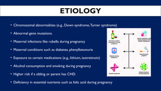 ETIOLOGY
• Chromosomal abnormalities (e.g., Down syndrome,Turner syndrome)
• Abnormal gene mutations.
• Maternal infections like rubella during pregnancy
• Maternal conditions such as diabetes, phenylketonuria
• Exposure to certain medications (e.g., lithium, isotretinoin)
• Alcohol consumption and smoking during pregnancy
• Higher risk if a sibling or parent has CHD.
• Deficiency in essential nutrients such as folic acid during pregnancy
 