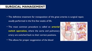 • The most common procedure is called an arterial
switch operation, where the aorta and pulmonary
artery are switched back to their correct positions.
• This allows for proper oxygenation of the blood
SURGICAL MANAGEMENT
• The definitive treatment for transposition of the great arteries is surgical repair,
usually performed in the first few weeks of life.
 