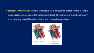 • Truncus Arteriosus: Truncus arteriosus is a congenital defect where a single
blood vessel comes out of the ventricles, instead of separate aorta and pulmonary
artery, causing mixed blood circulation and reduced oxygenation.
 