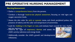 PRE OPERATIVE NURSING MANAGEMENT
Nursing Assessment:
• Gather a comprehensive history from the parents.
• Conduct a thorough head-to-toe physical assessment, focusing on vital signs and
oxygen saturation levels.
• Assess the skin color for pink or cyanotic tones, and check peripheral pulses, the
presence of edema, and the color and temperature of extremities.
• Look for clubbing in the fingers or toes, and evaluate heart sounds for rate, rhythm,
and any murmurs.
• Observe for signs of respiratory distress and assess the
child's activity tolerance and energy levels.
• Additionally, consider the child's growth and developmental
milestones.
 