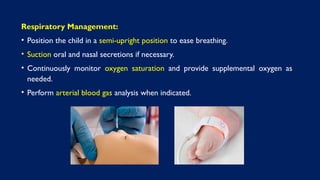 Respiratory Management:
• Position the child in a semi-upright position to ease breathing.
• Suction oral and nasal secretions if necessary.
• Continuously monitor oxygen saturation and provide supplemental oxygen as
needed.
• Perform arterial blood gas analysis when indicated.
 