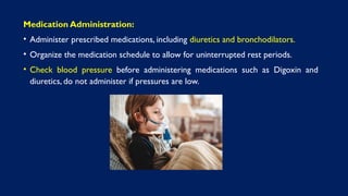 Medication Administration:
• Administer prescribed medications, including diuretics and bronchodilators.
• Organize the medication schedule to allow for uninterrupted rest periods.
• Check blood pressure before administering medications such as Digoxin and
diuretics, do not administer if pressures are low.
 