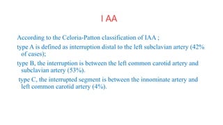 I AA
According to the Celoria-Patton classification of IAA ;
type A is defined as interruption distal to the left subclavian artery (42%
of cases);
type B, the interruption is between the left common carotid artery and
subclavian artery (53%).
type C, the interrupted segment is between the innominate artery and
left common carotid artery (4%).
 