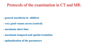 Protocols of the examination in CT and MR:
- general anesthesia in children
- very good venous access (central)
- maximum short time
- maximum temporal and spatial resolution
- optimalization of the parameters
 