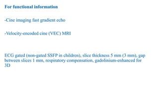 For functional information
-Cine imaging fast gradient echo
-Velocity-encoded cine (VEC) MRI
ECG gated (non-gated SSFP in children), slice thickness 5 mm (3 mm), gap
between slices 1 mm, respiratory compensation, gadolinium-enhanced for
3D
 