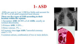 1- ASD
ASDs are seen in 1 per 1,500 live births and account for
30–40 % of all adult congenital heart disease
There are five types of ASD according to their
location within the septum:
1-Secundum ASD. 60-90% of all ASDs. usually an
isolated abnormality.
2-Primum ASD. 5-20% ...
3-Sinus venosus. 5% ...
4-Coronary sinus type ASD ("unroofed coronary
sinus") <1%
5-common atrium, combination of two or more defects.
 