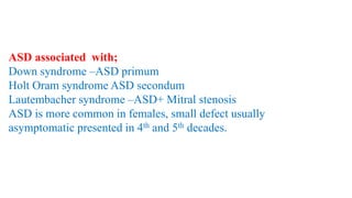ASD associated with;
Down syndrome –ASD primum
Holt Oram syndrome ASD secondum
Lautembacher syndrome –ASD+ Mitral stenosis
ASD is more common in females, small defect usually
asymptomatic presented in 4th and 5th decades.
 