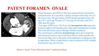 PATENT FORAMEN OVALE
Patent foramen ovale (PFO) is the most common form of interatrial
communication. It is caused by a failure of fusion of the flap valve of
the fossa ovalis. The prevalence of PFO declines progressively with
age (34 % up to age 30 years, 25 % for age 30–80 years, and 20 %
older than 80 years).
Two types of PFO exist. The first is the incompetent valve type and
results in right-to-left shunting only when right atrial pressure exceeds
that of the left atrium such as during a Valsalva maneuver.
The second type is called the stretched type and is due to high left
atrial pressure (such as seen in left heart failure) which stretches the
fossa ovalis flap valve to the point of incompetence, resulting in a left-
to-right shunt. While a single defect is most common in PFO, multiple
fenestrations may also be seen.
Marilyn J. Siegel2, Tomasz Miszalski-Jamka3, 4 and Robert Pelberg1
 