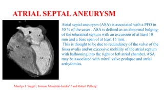 ATRIAL SEPTALANEURYSM
Atrial septal aneurysm (ASA) is associated with a PFO in
30 % of the cases . ASA is defined as an abnormal bulging
of the interatrial septum with an excursion of at least 10
mm and a base span of at least 15 mm.
This is thought to be due to redundancy of the valve of the
fossa ovalis and/or excessive mobility of the atrial septum
with ballooning into the right or left atrial chamber. ASA
may be associated with mitral valve prolapse and atrial
arrhythmias.
Marilyn J. Siegel2, Tomasz Miszalski-Jamka3, 4 and Robert Pelberg1
 