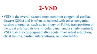 2-VSD
•VSD is the overall second most common congenital cardiac
disease (20%) and is often associated with other congenital
cardiac anomalies, such as tetralogy of Fallot, transposition of
the great arteries, atrioventricular canal, and a single ventricle.
VSD may also be acquired after acute myocardial infarction,
chest trauma, cardiac interventions, or endocarditis.
 