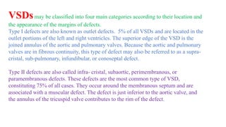 VSDsmay be classified into four main categories according to their location and
the appearance of the margins of defects.
Type I defects are also known as outlet defects. 5% of all VSDs and are located in the
outlet portions of the left and right ventricles. The superior edge of the VSD is the
joined annulus of the aortic and pulmonary valves. Because the aortic and pulmonary
valves are in fibrous continuity, this type of defect may also be referred to as a supra-
cristal, sub-pulmonary, infundibular, or conoseptal defect.
Type II defects are also called infra- cristal, subaortic, perimembranous, or
paramembranous defects. These defects are the most common type of VSD,
constituting 75% of all cases. They occur around the membranous septum and are
associated with a muscular defect. The defect is just inferior to the aortic valve, and
the annulus of the tricuspid valve contributes to the rim of the defect.
 