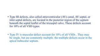 • Type III defects, also called atrioventricular (AV) canal, AV septal, or
inlet septal defects, are located in the posterior region of the septum
beneath the septal leaflet of the tricuspid valve. These defects account
for 10% of all VSD types.
• Type IV is muscular defect account for 10% of all VSDs . They may
be single, but are commonly multiple. the multiple defects occur in the
apical trabecular septum.
 