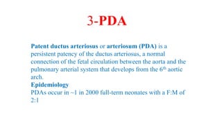Patent ductus arteriosus or arteriosum (PDA) is a
persistent patency of the ductus arteriosus, a normal
connection of the fetal circulation between the aorta and the
pulmonary arterial system that develops from the 6th aortic
arch.
Epidemiology
PDAs occur in ~1 in 2000 full-term neonates with a F:M of
2:1
3-PDA
 