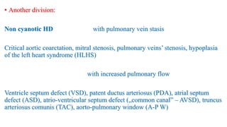 • Another division:
Non cyanotic HD with pulmonary vein stasis
Critical aortic coarctation, mitral stenosis, pulmonary veins’ stenosis, hypoplasia
of the left heart syndrome (HLHS)
with increased pulmonary flow
Ventricle septum defect (VSD), patent ductus arteriosus (PDA), atrial septum
defect (ASD), atrio-ventricular septum defect („common canal” – AVSD), truncus
arteriosus comunis (TAC), aorto-pulmonary window (A-P W)
 