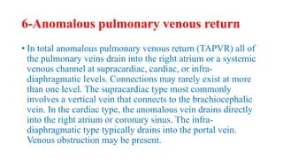 6-Anomalous pulmonary venous return
• In total anomalous pulmonary venous return (TAPVR) all of
the pulmonary veins drain into the right atrium or a systemic
venous channel at supracardiac, cardiac, or infra-
diaphragmatic levels. Connections may rarely exist at more
than one level. The supracardiac type most commonly
involves a vertical vein that connects to the brachiocephalic
vein. In the cardiac type, the anomalous vein drains directly
into the right atrium or coronary sinus. The infra-
diaphragmatic type typically drains into the portal vein.
Venous obstruction may be present.
 