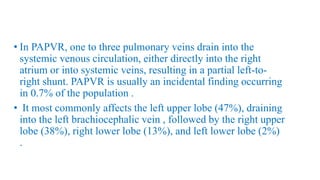 • In PAPVR, one to three pulmonary veins drain into the
systemic venous circulation, either directly into the right
atrium or into systemic veins, resulting in a partial left-to-
right shunt. PAPVR is usually an incidental finding occurring
in 0.7% of the population .
• It most commonly affects the left upper lobe (47%), draining
into the left brachiocephalic vein , followed by the right upper
lobe (38%), right lower lobe (13%), and left lower lobe (2%)
.
 