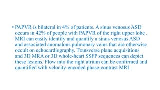 • PAPVR is bilateral in 4% of patients. A sinus venosus ASD
occurs in 42% of people with PAPVR of the right upper lobe .
MRI can easily identify and quantify a sinus venosus ASD
and associated anomalous pulmonary veins that are otherwise
occult on echocardiography. Transverse plane acquisitions
and 3D MRA or 3D whole-heart SSFP sequences can depict
these lesions. Flow into the right atrium can be confirmed and
quantified with velocity-encoded phase-contrast MRI .
 