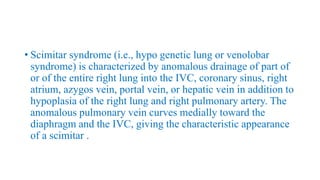• Scimitar syndrome (i.e., hypo genetic lung or venolobar
syndrome) is characterized by anomalous drainage of part of
or of the entire right lung into the IVC, coronary sinus, right
atrium, azygos vein, portal vein, or hepatic vein in addition to
hypoplasia of the right lung and right pulmonary artery. The
anomalous pulmonary vein curves medially toward the
diaphragm and the IVC, giving the characteristic appearance
of a scimitar .
 
