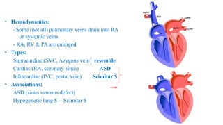 • Hemodynamics:
- Some (not all) pulmonary veins drain into RA
or systemic veins
- RA, RV & PA are enlarged
• Types:
Supracardiac (SVC, Azygous vein) resemble
Cardiac (RA, coronary sinus) ASD
Infracardiac (IVC, portal vein) Scimitar $
• Associations:
ASD (sinus venosus defect)
Hypogenetic lung $ -- Scimitar $
 