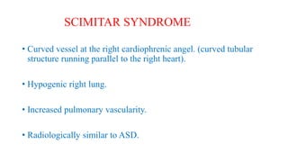 • Curved vessel at the right cardiophrenic angel. (curved tubular
structure running parallel to the right heart).
• Hypogenic right lung.
• Increased pulmonary vascularity.
• Radiologically similar to ASD.
SCIMITAR SYNDROME
 