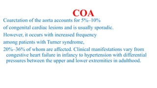 COA
Coarctation of the aorta accounts for 5%–10%
of congenital cardiac lesions and is usually sporadic.
However, it occurs with increased frequency
among patients with Turner syndrome,
20%–36% of whom are affected. Clinical manifestations vary from
congestive heart failure in infancy to hypertension with differential
pressures between the upper and lower extremities in adulthood.
 