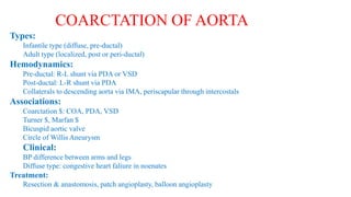 Types:
Infantile type (diffuse, pre-ductal)
Adult type (localized, post or peri-ductal)
Hemodynamics:
Pre-ductal: R-L shunt via PDA or VSD
Post-ductal: L-R shunt via PDA
Collaterals to descending aorta via IMA, periscapular through intercostals
Associations:
Coarctation $: COA, PDA, VSD
Turner $, Marfan $
Bicuspid aortic valve
Circle of Willis Aneurysm
Clinical:
BP difference between arms and legs
Diffuse type: congestive heart faliure in noenates
Treatment:
Resection & anastomosis, patch angioplasty, balloon angioplasty
COARCTATION OF AORTA
 