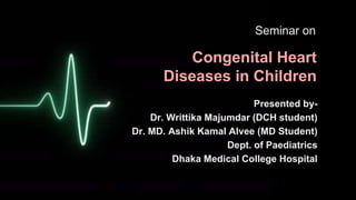Congenital Heart
Diseases in Children
Presented by-
Dr. Writtika Majumdar (DCH student)
Dr. MD. Ashik Kamal Alvee (MD Student)
Dept. of Paediatrics
Dhaka Medical College Hospital
Seminar on
 