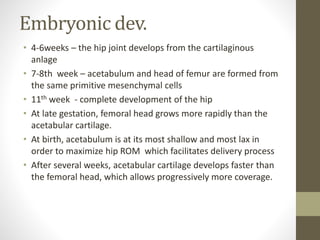 Embryonic dev.
• 4-6weeks – the hip joint develops from the cartilaginous
anlage
• 7-8th week – acetabulum and head of femur are formed from
the same primitive mesenchymal cells
• 11th week - complete development of the hip
• At late gestation, femoral head grows more rapidly than the
acetabular cartilage.
• At birth, acetabulum is at its most shallow and most lax in
order to maximize hip ROM which facilitates delivery process
• After several weeks, acetabular cartilage develops faster than
the femoral head, which allows progressively more coverage.
 