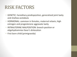 RISK FACTORS
• GENETIC: hereditary predisposition, generalized joint laxity
and shallow acetabula
• HORMONAL: common in females, maternal relaxin, high
estrogen and progesterone aggravate laxity
• INTRAUTERINE MALPOSITION: breech position or
oligohydramnios favor‘s dislocation
• First born child (primigravida)
 
