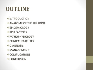OUTLINE
INTRODUCTION
ANATOMY OF THE HIP JOINT
EPIDEMIOLOGY
RISK FACTORS
PATHOPHYSIOLOGY
CLINICAL FEATURES
DIAGNOSIS
MANAGEMENT
COMPLICATIONS
CONCLUSION
 