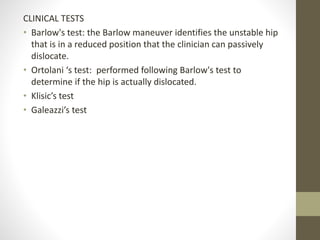 CLINICAL TESTS
• Barlow's test: the Barlow maneuver identifies the unstable hip
that is in a reduced position that the clinician can passively
dislocate.
• Ortolani ‘s test: performed following Barlow's test to
determine if the hip is actually dislocated.
• Klisic’s test
• Galeazzi’s test
 