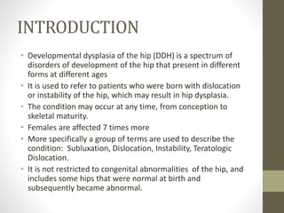 INTRODUCTION
• Developmental dysplasia of the hip (DDH) is a spectrum of
disorders of development of the hip that present in different
forms at different ages
• It is used to refer to patients who were born with dislocation
or instability of the hip, which may result in hip dysplasia.
• The condition may occur at any time, from conception to
skeletal maturity.
• Females are affected 7 times more
• More specifically a group of terms are used to describe the
condition: Subluxation, Dislocation, Instability, Teratologic
Dislocation.
• It is not restricted to congenital abnormalities of the hip, and
includes some hips that were normal at birth and
subsequently became abnormal.
 